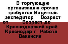 В торгующую организацию срочно требуется Водитель экспедитор  › Возраст от ­ 20 › Возраст до ­ 50 - Краснодарский край, Краснодар г. Работа » Вакансии   